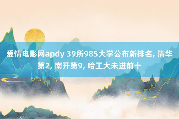 爱情电影网apdy 39所985大学公布新排名， 清华第2， 南开第9， 哈工大未进前十