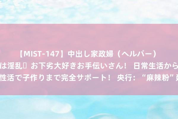 【MIST-147】中出し家政婦（ヘルパー） 清楚で美人な出張家政婦は淫乱・お下劣大好きお手伝いさん！ 日常生活から夜の性活で子作りまで完全サポート！ 央行：“麻辣粉”延后 公开阛阓净投放1696亿元