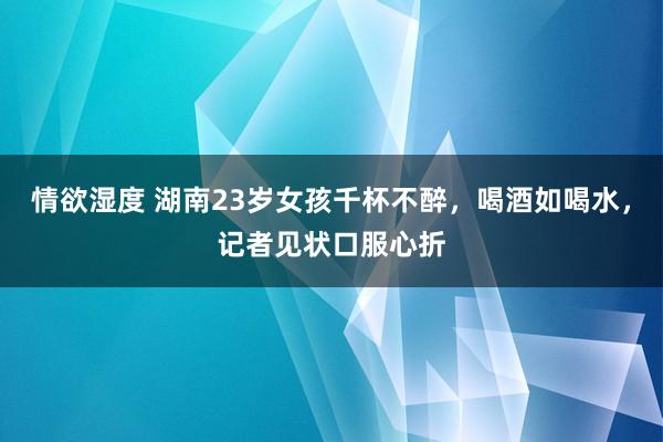 情欲湿度 湖南23岁女孩千杯不醉，喝酒如喝水，记者见状口服心折