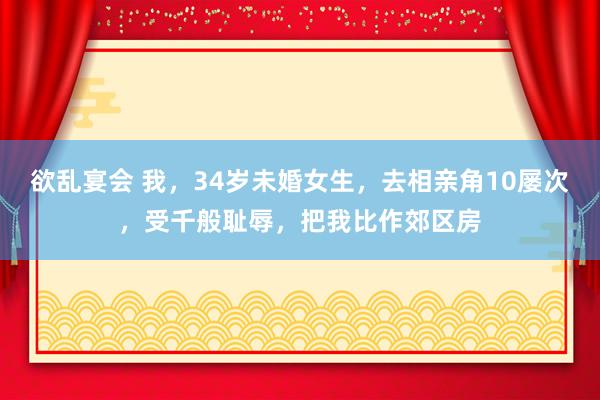 欲乱宴会 我，34岁未婚女生，去相亲角10屡次，受千般耻辱，把我比作郊区房