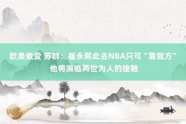 欧美做爱 苏群：崔永熙此去NBA只可“靠我方” 他将濒临两世为人的接触