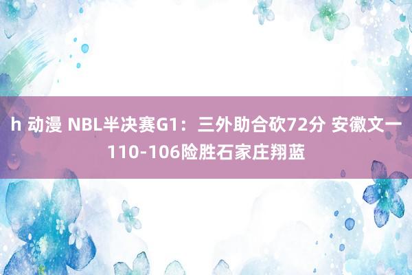 h 动漫 NBL半决赛G1：三外助合砍72分 安徽文一110-106险胜石家庄翔蓝