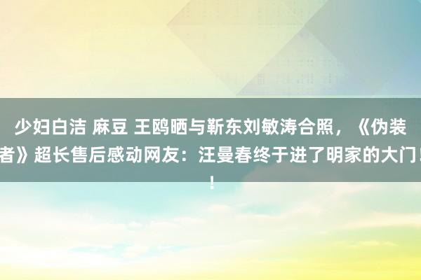 少妇白洁 麻豆 王鸥晒与靳东刘敏涛合照，《伪装者》超长售后感动网友：汪曼春终于进了明家的大门！