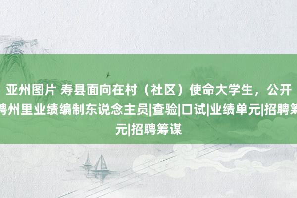 亚州图片 寿县面向在村（社区）使命大学生，公开招聘州里业绩编制东说念主员|查验|口试|业绩单元|招聘筹谋