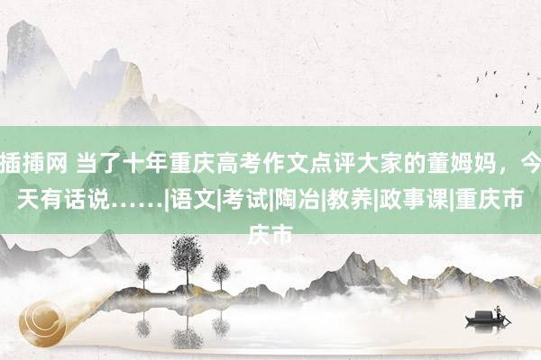 插揷网 当了十年重庆高考作文点评大家的董姆妈，今天有话说……|语文|考试|陶冶|教养|政事课|重庆市