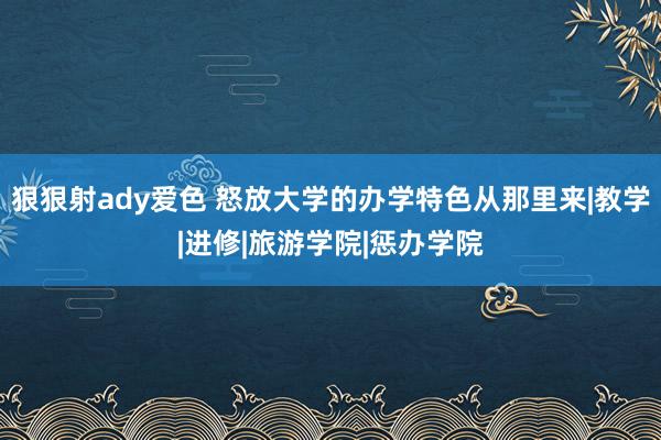 狠狠射ady爱色 怒放大学的办学特色从那里来|教学|进修|旅游学院|惩办学院