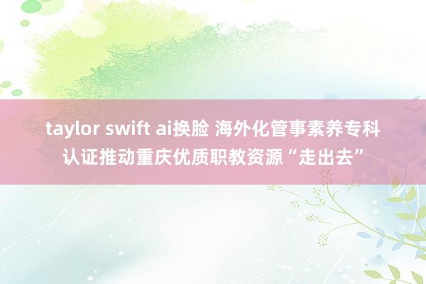 taylor swift ai换脸 海外化管事素养专科认证推动重庆优质职教资源“走出去”