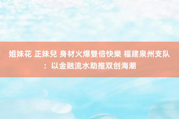 姐妹花 正妹兒 身材火爆雙倍快樂 福建泉州支队：以金融流水助推双创海潮