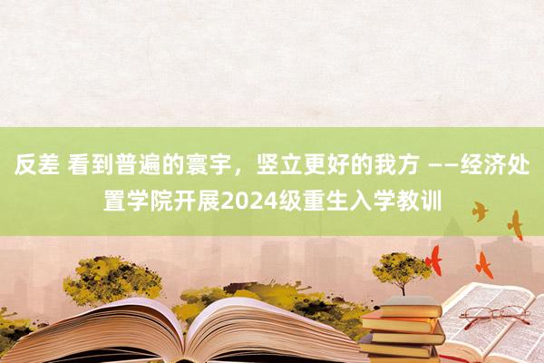 反差 看到普遍的寰宇，竖立更好的我方 ——经济处置学院开展2024级重生入学教训