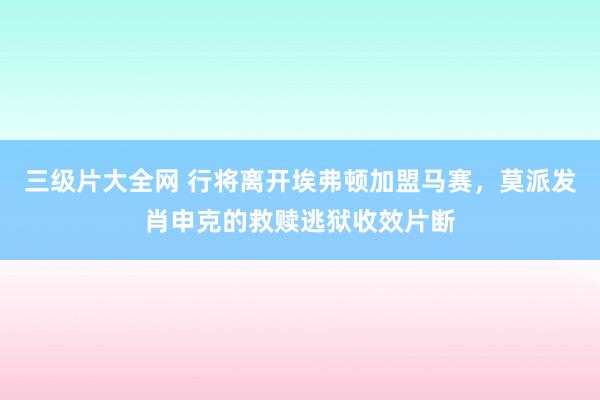 三级片大全网 行将离开埃弗顿加盟马赛，莫派发肖申克的救赎逃狱收效片断