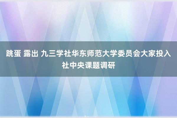 跳蛋 露出 九三学社华东师范大学委员会大家投入社中央课题调研